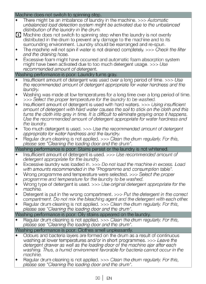 Page 3030EN
Machine does not switch to spinning step.
• There might be an imbalance of laundry in the machine. >>> Automatic 
unbalanced load detection system might be activated due to the unbalance\
d 
distribution of the laundry in the drum.
C Machine does not switch to spinning step when the laundry is not evenly \
distributed in the drum to prevent any damage to the machine and to its 
surrounding environment. Laundry should be rearranged and re-spun.
•  The machine will not spin if water is not drained...