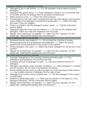 Page 32Detergent residue in the detergent drawer.
• Detergent is put in wet drawer. >>> Dry the detergent drawer before putting in 
detergent.
•  Detergent has gotten damp. >>> Keep detergents closed in an environment free 
of humidity and do not expose them to excessive temperatures.
•  Water pressure is low. >>> Check the water pressure.
•  The detergent in the main wash compartment got wet while taking in the pr ewash 
water. Holes of the detergent compartment are blocked. >>> Check the holes 
and clean if...