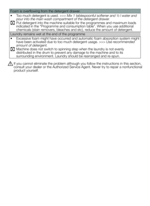 Page 33Foam is overflowing from the detergent drawer.
• Too much detergent is used. >>> Mix 1 tablespoonful softener and ½ l water and 
pour into the main wash compartment of the detergent drawer.
C Put detergent into the machine suitable for the programmes and maximum loads 
indicated in the “Programme and consumption table”. When you use additional 
chemicals (stain removers, bleaches and etc), reduce the amount of detergent.
Laundry remains wet at the end of the programme
•  Excessive foam might have...