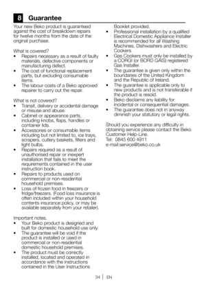 Page 3434EN
8 Guarantee
Your new Beko product is guaranteed 
against the cost of breakdown repairs 
for twelve months from the date of the 
original purchase. 
What is covered?
•  Repairs necessary as a result of faulty 
materials, defective components or 
manufacturing defect.   
•  The cost of functional replacement 
parts, but excluding consumable 
items. 
•  The labour costs of a Beko approved 
repairer to carry out the repair. 
What is not covered?
•  Transit, delivery or accidental damage 
or misuse and...