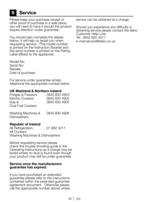 Page 3535EN
Please keep your purchase receipt or 
other proof of purchase in a safe place; 
you will need to have it should the product 
require attention under guarantee.
You should also complete the details 
below; it will help us assist you when 
requesting service.  (The model number 
is printed on the Instruction Booklet and 
the serial number is printed on the Rating 
Label affixed to the appliance)
Model No: 
Serial No:
Retailer:
Date of purchase:
For service under guarantee simply 
telephone the...