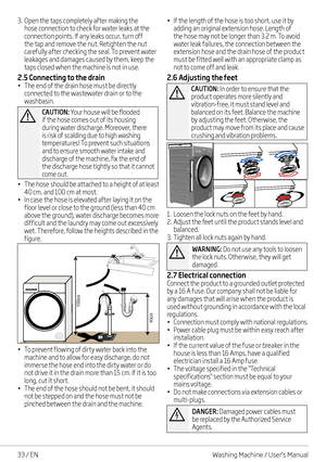 Page 3333 / EN
3. Open the taps completely after making the hose connection to check for water leaks at the connection points. If any leaks occur, turn off the tap and remove the nut. Retighten the nut carefully after checking the seal. To prevent water leakages and damages caused by them, keep the 
taps closed when the machine is not in use.
2.5 Connecting to the drain• The end of the drain hose must be directly connected to the wastewater drain or to the washbasin. 
A
CAUTION: Your house will be flooded if...