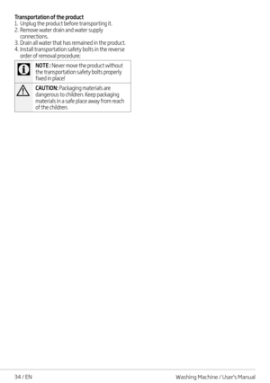 Page 3434 / EN
Transportation of the product1. Unplug the product before transporting it.2. Remove water drain and water supply connections.3. Drain all water that has remained in the product. 4. Install transportation safety bolts in the reverse order of removal procedure; 
C
NOTE : Never move the product without the transportation safety bolts properly fixed in place!
ACAUTION: Packaging materials are dangerous to children. Keep packaging materials in a safe place away from reach of the children.
Washing...