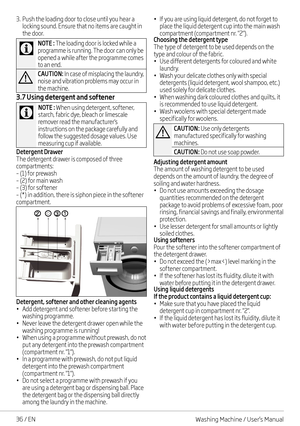 Page 3636 / EN
3. Push the loading door to close until you hear a locking sound. Ensure that no items are caught in the door.
C
NOTE : The loading door is locked while a programme is running. The door can only be 
opened a while after the programme comes to an end.
A
CAUTION: In case of misplacing the laundry, noise and vibration problems may occur in the machine.
3.7 Using detergent and softener
C
NOTE : When using detergent, softener, starch, fabric dye, bleach or limescale remover read the manufacturer's...