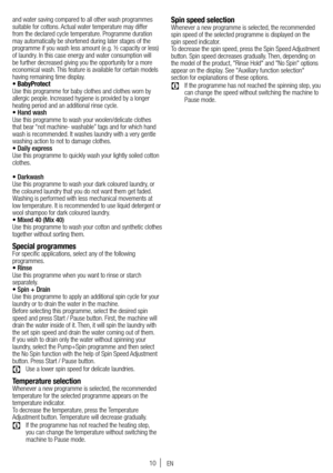Page 1010
and water saving compared to all other wash programmes 
suitable for cottons. Actual water temperature may differ 
from the declared cycle temperature. Programme duration 
may automatically be shortened during later stages of the 
programme if you wash less amount (e.g. ½ capacity or less) 
of laundry. In this case energy and water consumption will 
be further decreased giving you the opportunity for a more 
economical wash. This feature is available for certain models 
having remaining time display....