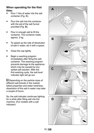 Page 1110GB
When operating for the first 
time:
•	Pour 1 litre of water into the salt 
container (Fig. C).
•	Pour the salt into the container 
with the aid of the salt funnel 
provided (Fig. D).
•	Pour in enough salt to fill the 
container. The container holds 
approx. 2 kg.
•	To speed up the rate of dissolution 
of salt in water, stir it with a spoon.
•	Close the cap tightly.
•	Begin a washing program 
immediately after filling the salt 
container. The washing program 
prevents damage to the appliance 
which...