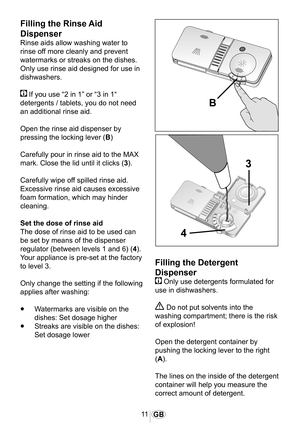 Page 1211GB
1013
�
�
�
Filling the Rinse Aid 
Dispenser
Rinse aids allow washing water to 
rinse off more cleanly and prevent 
watermarks or streaks on the dishes. 
Only use rinse aid designed for use in 
dishwashers.
 If you use “2 in 1” or “3 in 1“ 
detergents / tablets, you do not need 
an additional rinse aid.
Open the rinse aid dispenser by 
pressing the locking lever (B)
Carefully pour in rinse aid to the MAX 
mark. Close the lid until it clicks (3).
Carefully wipe off spilled rinse aid. 
Excessive rinse...