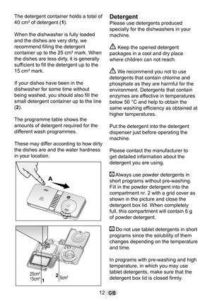 Page 1312GB
1014
Detergent
Please use detergents produced 
specially for the dishwashers in your 
machine.
 Keep the opened detergent 
packages in a cool and dry place 
where children can not reach.
 We recommend you not to use 
detergents that contain chlorine and 
phosphate as they are harmful for the 
environment. Detergents that contain 
enzymes are effective in temperatures 
below 50 °C and help to obtain the 
same washing efficiency as obtained at 
higher temperatures.
Put the detergent into the detergent...