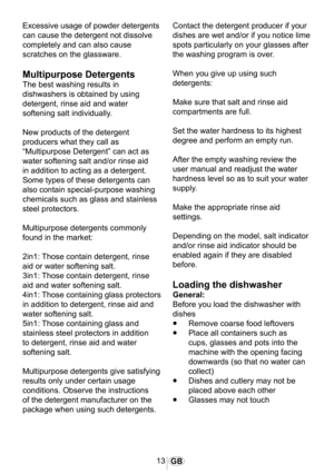 Page 1413GB
Excessive usage of powder detergents 
can cause the detergent not dissolve 
completely and can also cause 
scratches on the glassware.
Multipurpose Detergents
The best washing results in 
dishwashers is obtained by using 
detergent, rinse aid and water 
softening salt individually.
New products of the detergent 
producers what they call as 
“Multipurpose Detergent” can act as 
water softening salt and/or rinse aid 
in addition to acting as a detergent.  
Some types of these detergents can 
also...