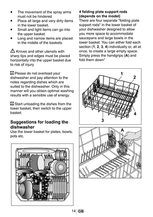 Page 1514GB
•	The movement of the spray arms 
must not be hindered
•	Place all large and very dirty items 
in the lower basket.
•	Small and light items can go into 
the upper basket.
•	Long and narrow items are placed 
in the middle of the baskets.
 Knives and other utensils with 
sharp tips and edges must be placed 
horizontally into the upper basket due 
to risk of injury.
 Please do not overload your 
dishwasher and pay attention to the 
notes regarding dishes which are 
suited to the dishwasher. Only in...