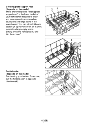 Page 1615GB
2 folding plate support rods
(depends on the model)
There are two separate "folding plate 
support rods" in the lower basket of 
your dishwasher designed to allow 
you more space to accommodate 
saucepans and large bowls in the 
lower basket. You can either fold each 
section (1, 2) individually or, all at once, 
to create a large empty space.
Simply press the handgrips (A) and 
fold them down"
1054
�
�
�
Bottle holder
(depends on the model)
For cleaning your bottles. To remove, 
pull...