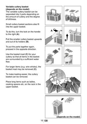 Page 1716GB
1030
Variable cutlery basket
(depends on the model) 
The variable cutlery basket can be 
separated into 3 parts depending on 
the amount of cutlery and the degree 
of dirtiness.
Small cutlery basket sections also fit 
into the upper basket.
To do this, turn the lock on the handle 
to the right (A).
Pull the smaller cutlery basket upwards 
and out of its holders (B).
To put the parts together again, 
proceed in the opposite direction. 
Use the basket inset (C) for your 
cutlery so that all items in...