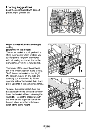 Page 2019GB
1027
1021
Loading suggestions
Load the upper basket with dessert 
plates, cups, glasses etc.
�
�
�
Upper basket with variable height 
setting
(depends on the model)
The upper basket is equipped with a 
lifting mechanism which enables you 
to change the height of the basket 
without having to remove it from the 
dishwasher, even if it is fully loaded.
The height of the upper basket was 
set to its lowest position at the factory. 
To lift the upper basket to the “high” 
(A) position, hold it on one...