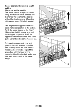 Page 2120GB
1065
�
�
Upper basket with variable height 
setting
(depends on the model)
The upper basket is equipped with a 
lifting mechanism which enables you 
to change the height of the basket 
without having to remove it from the 
dishwasher, even if it is fully loaded.
The height of the upper basket was 
set to its lowest position at the factory. 
To lift the upper basket to the “high” 
(A) position, hold it on one side and 
carefully pull it upwards. To lift the 
opposite side of the basket, hold it and...