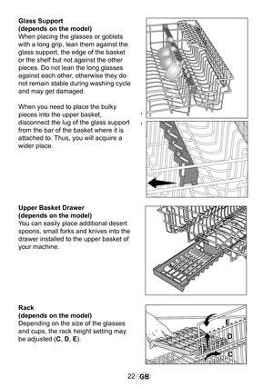 Page 2322GB
1023
1026
1025
Glass Support
(depends on the model)
When placing the glasses or goblets 
with a long grip, lean them against the 
glass support, the edge of the basket 
or the shelf but not against the other 
pieces. Do not lean the long glasses 
against each other, otherwise they do 
not remain stable during washing cycle 
and may get damaged.
When you need to place the bulky 
pieces into the upper basket, 
disconnect the lug of the glass support 
from the bar of the basket where it is 
attached...