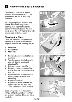 Page 2423GB
5How to clean your dishwasher
Cleaning your machine at regular 
intervals ensures longer product life 
and reduces the risk of reccurring 
problems.
 Always unplug the machine and 
turn off the water supply before 
cleaning. Use a gentle household 
cleaner for the outside and the door 
seals. Clean the control panel only with 
a moist cloth and clear water.
Cleaning the filters
Clean the filters and the spray arms 
regularly. A dirty machine will have a 
negative effect on the cleaning results.
1....