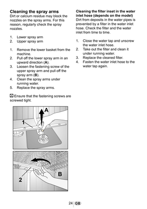 Page 2524GB
Cleaning the spray arms
Dirt or calcium residue may block the 
nozzles on the spray arms. For this 
reason, regularly check the spray 
nozzles.
1.  Lower spray arm
2.  Upper spray arm
1.  Remove the lower basket from the 
machine.
2.  Pull off the lower spray arm in an 
upward direction (A).
3.  Loosen the fastening screw of the 
upper spray arm and pull off the 
spray arm (B).
4.  Clean the spray arms under 
running water.
5.  Replace the spray arms.
 Ensure that the fastening screws are 
screwed...