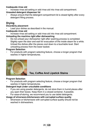 Page 2726GB
1034
Inadequate rinse aid
-	Increase rinse aid setting or add rinse aid into rinse aid compartment.
Unsealed detergent dispenser lid
-	Always ensure that the detergent compartment lid is closed tightly after\
 every 
detergent filling process.
Drying
Disorderly placement
-	Load your dishes as described in the manual.
Inadequate rinse aid
-	Increase rinse aid setting or add rinse aid into rinse aid compartment.
Unloading the machine right after dishwashing
-	Do not unload your dishwasher right after...