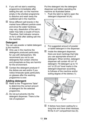 Page 1613
1014
1014
Put the detergent into the detergent 
dispenser just before operating the 
machine as illustrated below.
1. Push the latch to right to open the 
detergent dispenser lid (A).
5. If you will not start a washing 
programme immediately after 
adding the salt, run the machine 
empty in the shortest programme 
to dissolve and wash away the 
scattered salt in the machine.
C Since different salt brands in the 
market have different particle sizes 
and since the water hardness 
may vary, dissolution...