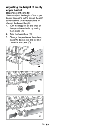 Page 2320
1022 eps
Adjusting the height of empty 
upper basket
(depends on the model)
You can adjust the height of the upper 
basket according to the size of the dish 
to be washed. Use basket rollers to 
change the basket height. 
1. Turn the stoppers on the ends of 
the upper basket rails by turning 
them aside (A). 
2. Take the basket out (B). 
3. Change the position of the rollers, 
place the basket into the rail and 
close the stoppers (C).


 
EN  