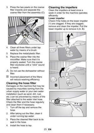 Page 2623






4.  Clean all three filters under tap 
water by means of a brush.
5. Replace the metal/plastic filter.
6. Place the coarse filter into the 
microfilter. Make sure that it is 
properly seated. Turn the coarse 
filter clockwise until a “click” sound 
is heard. 
A Do not use the dishwasher without 
filter.
C  Incorrect placement of the filters 
will reduce washing efficiency.
Cleaning the hose filter
Damages on the machine that may be 
caused by impurities coming from the 
urban supply water or...