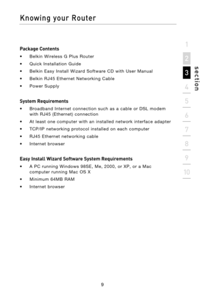 Page 11
Package Contents
•  Belkin  Wireless  G  Plus  Router
•  Quick  Installation  Guide
•  Belkin  Easy  Install  Wizard  Software  CD  with  User  Manual
•  Belkin  RJ45  Ethernet  Networking  Cable
•  Power  Supply
 
System Requirements
•  Broadband  Internet  connection  such  as  a  cable  or  DSL  modem with  RJ45  (Ethernet)  connection
•  At  least  one  computer  with  an  installed  network  interface  adapter
•  TCP/IP  networking  protocol  installed  on  each  computer
•  RJ45  Ethernet...