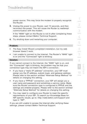 Page 101
99

Troubleshooting
99
s e c t i o n
2
1
3
4
5
6
7
8
9
10

power  source.  This  may  force  the  modem  to  properly  recognize  
the  Router.
3.    Unplug  the  power  to  your  Router,  wait  10  seconds,  and  then  reconnect  the  power.  This  will  cause  the  Router  to  reattempt 
communication  with  the  modem.
  If  the  “WAN”  light  on  the  Router  is  not  lit  after  completing  these  steps,  please  contact  Belkin  Technical  Support.
4.    Try  shutting  down  and  restarting  your...