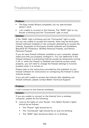 Page 102
101100
Troubleshooting

101100
Troubleshooting

Problem:
•  The  Easy  Install  Wizard  completed,  but  my  web  browser  
doesn’t  work.
•  I  am  unable  to  connect  to  the  Internet.  The  “WAN”  light  on  my  Router  is  blinking  and  the  “Connected”  light  is  solid.
Solution: 
If  the  “WAN”  light  is  blinking  and  the  “Connected”  light  is  solid, 
but  you  are  unable  to  access  the  Internet,  there  may  be  third-party 
firewall  software  installed  on  the  computer...