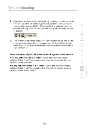 Page 103
101

Troubleshooting
101
s e c t i o n
2
1
3
4
5
6
7
8
9
10

2.    Open  your  wireless  utility  software  by  clicking  on  the  icon  in  the  system  tray  at  the  bottom,  right-hand  corner  of  the  screen.  If 
you  are  also  using  a  Belkin  Wireless  Card  or  Adapter  with  this 
Router,  the  tray  icon  should  look  like  this  (the  icon  may  be  red 
 
or  green):
3.    The  exact  window  that  opens  will  vary  depending  on  the  model  of  wireless  card  you  have;  however,...