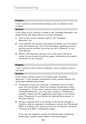 Page 104
103102
Troubleshooting

103102
Troubleshooting

Problem:
I  can’t  connect  to  the  Internet  wirelessly,  but  my  network  name  
is  listed.
Solution:
If  the  name  of  your  network  is  listed  in  the  “Available  Networks”  list, 
please  follow  the  steps  below  to  connect  wirelessly:
1. Click  on  the  correct  network  name  in  the  “Available  
Networks”  list.   
2.    If  the  network  has  security  (encryption)  enabled,  you  will  need  to  enter  the  network  key.  For  more...