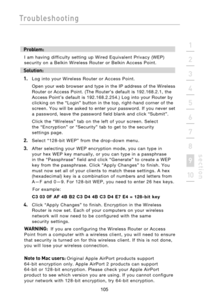 Page 107
105

Troubleshooting
105
s e c t i o n
2
1
3
4
5
6
7
8
9
10

Problem:
I  am  having  difficulty  setting  up  Wired  Equivalent  Privacy  (WEP) 
security  on  a  Belkin  Wireless  Router  or  Belkin  Access  Point.
Solution:
1. 
  Log  into  your  Wireless  Router  or  Access  Point.
  Open  your  web  browser  and  type  in  the  IP  address  of  the  Wireless 
Router  or  Access  Point.  (The  Router’s  default  is  192.168.2.1,  the 
Access  Point’s  default  is  192.168.2.254.)  Log  into  your...