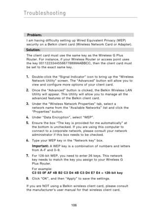 Page 108
107106
Troubleshooting

107106
Troubleshooting

 Problem:
I  am  having  difficulty  setting  up  Wired  Equivalent  Privacy  (WEP) 
security  on  a  Belkin  client  card  (Wireless  Network  Card  or  Adapter).
Solution:
The  client  card  must  use  the  same  key  as  the  Wireless  G  Plus 
Router.  For  instance,  if  your  Wireless  Router  or  access  point  uses 
the  key  00112233445566778899AABBCC,  then  the  client  card  must 
be  set  to  the  exact  same  key.
1.   Double-click  the...