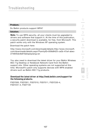 Page 109
107

Troubleshooting
107
s e c t i o n
2
1
3
4
5
6
7
8
9
10

Problem:
Do  Belkin  products  support  WPA?
Solution: Note:
  To  use  WPA  security,  all  your  clients  must  be  upgraded  to 
drivers  and  software  that  support  it.  At  the  time  of  this  publication, 
a  security  patch  download  is  available,  for  free,  from  Microsoft.  This 
patch  works  only  with  the  Windows  XP  operating  system.   
Download  the  patch  here:...