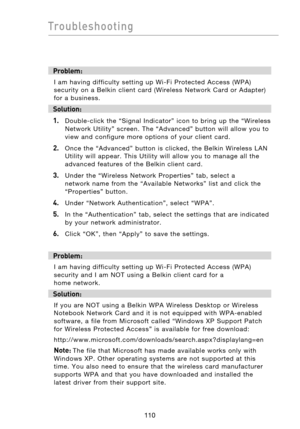 Page 112
111110
Troubleshooting

111110
Troubleshooting

Problem:
I  am  having  difficulty  setting  up  Wi-Fi  Protected  Access  (WPA) 
security  on  a  Belkin  client  card (Wireless  Network  Card  or  Adapter) 
for  a  business.
Solution:
1.
    Double-click  the  “Signal  Indicator”  icon  to  bring  up  the  “Wireless  Network  Utility”  screen.  The  “Advanced”  button  will  allow  you  to 
view  and  configure  more  options  of  your  client  card.
2.    Once  the  “Advanced”  button  is  clicked,...