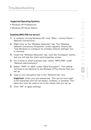 Page 113
111

Troubleshooting
111
s e c t i o n
2
1
3
4
5
6
7
8
9
10

Supported Operating Systems:
•  Windows  XP  Professional 
•  Windows  XP  Home  Edition
Enabling WPA-PSK (no server)
1.
    In  systems  running  Windows  XP,  click  “Start  >  Control  Panel  >  Network  Connections”.
2.    Right-click  on  the  “Wireless  Networks”  tab.  The  “Wireless Network  Connection  Properties”  screen  appears.  Ensure  the 
“Use  Windows  to  configure  my  wireless  network  settings”  box
 
is  checked.
3....