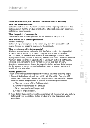 Page 119
117

Information
117
s e c t i o n
2
1
3
4
5
6
7
8
9
10

Belkin  International,  Inc.,  Limited  Lifetime  Product  Warranty
What this warranty covers.
 
Belkin International, Inc. (“Belkin”) warrants to the original purchaser of this 
Belkin product that the product shall be free of defects in design, assembly, 
material, or workmanship. 
What the period of coverage is.
 
Belkin warrants the Belkin product for the lifetime of the product.
What will we do to correct problems?
 
Product Warranty. 
Belkin...