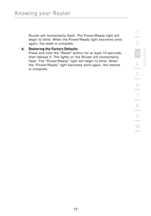 Page 15
13

Knowing  your  Router
13
s e c t i o n
2
1
3
4
5
6
7
8
9
10

Router  will  momentarily  flash.  The  Power/Ready  light  will 
begin  to  blink.  When  the  Power/Ready  light  becomes  solid 
again,  the  reset  is  complete.
b.  Restoring the Factory Defaults 
Press  and  hold  the  “Reset”  button  for  at  least  10  seconds, 
then  release  it.  The  lights  on  the  Router  will  momentarily 
flash.  The  “Power/Ready”  light  will  begin  to  blink.  When
 
the  “Power/Ready”  light  becomes...