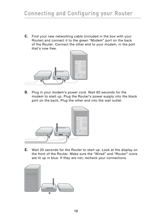 Page 18
1716
Connecting  and  Configuring  your  Router

1716
Connecting  and  Configuring  your  Router

C. Find  your  new  networking  cable  (included  in  the  box  with  your 
Router)  and  connect  it  to  the  green  “Modem”  port  on  the  back 
of  the  Router.  Connect  the  other  end  to  your  modem,  in  the  port 
that’s  now  free.
D. Plug  in  your  modem’s  power  cord.  Wait  60  seconds  for  the 
modem  to  start  up.  Plug  the  Router’s  power  supply  into  the  black 
port  on  the...