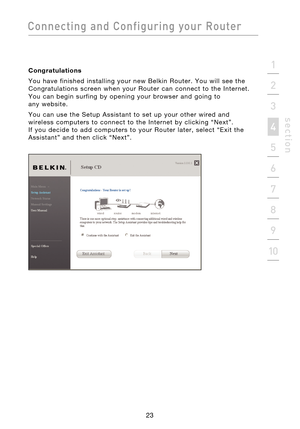 Page 25
23

Connecting  and  Configuring  your  Router
23
s e c t i o n
2
1
3
4
5
6
7
8
9
10

Congratulations
You  have  finished  installing  your  new  Belkin  Router.  You  will  see  the 
Congratulations  screen  when  your  Router  can  connect  to  the  Internet. 
You  can  begin  surfing  by  opening  your  browser  and  going  to 
 
any  website.
You  can  use  the  Setup  Assistant  to  set  up  your  other  wired  and 
wireless  computers  to  connect  to  the  Internet  by  clicking  “Next”. 
 
If...