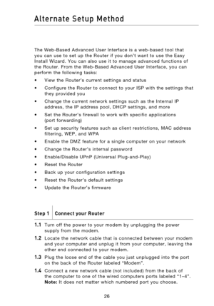 Page 28
2726
Alternate  Setup  Method

2726
Alternate  Setup  Method

The  Web-Based  Advanced  User  Interface  is  a  web-based  tool  that 
you  can  use  to  set  up  the  Router  if  you  don’t  want  to  use  the  Easy 
Install  Wizard.  You  can  also  use  it  to  manage  advanced  functions  of 
the  Router.  From  the  Web-Based  Advanced  User  Interface,  you  can 
perform  the  following  tasks:
•  View  the  Router’s  current  settings  and  status
•  Configure  the  Router  to  connect  to  your...