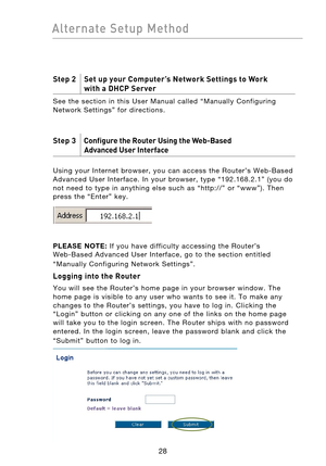 Page 30
2928
Alternate  Setup  Method

2928
Alternate  Setup  Method

Step 2    Set up your Computer’s Network Settings to Work  
  with a DHCP Server
See  the  section  in  this  User  Manual  called  “Manually  Configuring 
Network  Settings”  for  directions.
Step 3     Configure the Router Using the Web-Based  
  Advanced User Interface
 
Using  your  Internet  browser,  you  can  access  the  Router’s  Web-Based 
Advanced  User  Interface.  In  your  browser,  type  “192.168.2.1”  (you  do 
not  need  to...