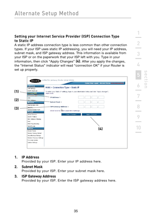 Page 37
35

Alternate  Setup  Method
35
s e c t i o n
2
1
3
4
5
6
7
8
9
10

Setting your Internet Service Provider (ISP) Connection Type  
to Static IP
 
A static IP address connection type is less common than other connection 
types. If your ISP uses static IP addressing, you will need your IP address, 
subnet mask, and ISP gateway address. This information is available from 
your ISP or on the paperwork that your ISP left with you. Type in your 
information, then click “Apply Changes” 
(4). After you apply...