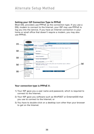 Page 38
3736
Alternate  Setup  Method

3736
Alternate  Setup  Method

Setting your ISP Connection Type to PPPoE 
Most  DSL  providers  use  PPPoE  as  the  connection  type.  If  you  use  a 
DSL  modem  to  connect  to  the  Internet,  your  ISP  may  use  PPPoE  to 
log  you  into  the  service.  If  you  have  an  Internet  connection  in  your 
home  or  small  office  that  doesn’t  require  a  modem,  you  may  also 
 
use  PPPoE.
Your connection type is PPPoE if: 
 1)   Your  ISP  gave  you  a  user...