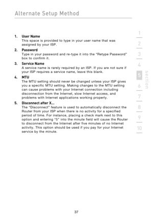 Page 39
37

Alternate  Setup  Method
37
s e c t i o n
2
1
3
4
5
6
7
8
9
10

1.  User Name 
This  space  is  provided  to  type  in  your  user  name  that  was 
assigned  by  your  ISP.
2.  Password 
Type  in  your  password  and  re-type  it  into  the  “Retype  Password” 
box  to  confirm  it.
3.  Service Name 
A  service  name  is  rarely  required  by  an  ISP.  If  you  are  not  sure  if 
your  ISP  requires  a  service  name,  leave  this  blank.
4.  MTU 
The  MTU  setting  should  never  be  changed...