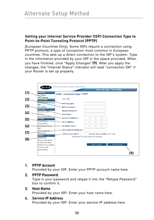 Page 40
3938
Alternate  Setup  Method

3938
Alternate  Setup  Method

Setting your Internet Service Provider (ISP) Connection Type to 
Point-to-Point Tunneling Protocol (PPTP)
[European  Countries  Only].  Some  ISPs  require  a  connection  using 
PPTP  protocol,  a  type  of  connection  most  common  in  European 
countries.  This  sets  up  a  direct  connection  to  the  ISP’s  system.  Type 
in  the  information  provided  by  your  ISP  in  the  space  provided.  When 
you  have  finished,  click  “Apply...