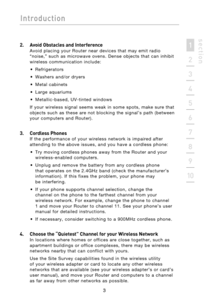 Page 5
3
Introduction
Introduction
3
Introduction
2
1
3
4
5
6
7
8
9
10
s e c t i o n

2.   Avoid Obstacles and Interference 
Avoid  placing  your R outer   near  devices  that  may  emit  radio 
“noise,”  such  as  microwave  ovens.  Dense  objects  that  can  inhibit 
wireless  communication  include: 
•  Refrigerators
•  Washers  and/or  dryers
•  Metal  cabinets
•  Large  aquariums
•  Metallic-based,  UV-tinted  windows
  If  your  wireless  signal  seems  weak  in  some  spots,  make  sure  that  objects...