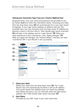 Page 42
4140
Alternate  Setup  Method

4140
Alternate  Setup  Method

Setting your Connection Type if you are a Telstra® BigPond User
[Australia  Only].  Your  user  name  and  password  are  provided  to  you 
by  Telstra  BigPond.  Enter  this  information  below.  Choosing  your  state 
from  the  drop-down  menu 
(6)  will  automatically  fill  in  your  login  server 
IP  address.  If  your  login  server  address  is  different  than  the  one 
provided  here,  you  may  manually  enter  the  login...