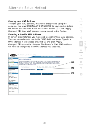 Page 45
43

Alternate  Setup  Method
43
s e c t i o n
2
1
3
4
5
6
7
8
9
10

Cloning your MAC Address 
To  clone  your  MAC  address,  make  sure  that  you  are  using  the 
computer  that  was  ORIGINALLY  CONNECTED  to  your  modem  before 
the  Router  was  installed.  Click  the  “Clone”  button 
(1).  Click  “Apply 
Changes”
  (3).  Your  MAC  address  is  now  cloned  to  the  Router.
Entering a Specific MAC Address 
In  certain  circumstances  you  may  need  a  specific  WAN  MAC  address. 
You  can...