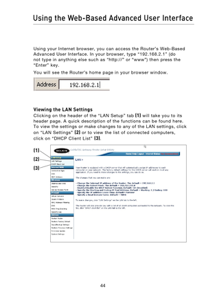 Page 46
4544
Using the Web-Based Advanced User Interface

4544
Using the Web-Based Advanced User Interface

Using  your  Internet  browser,  you  can  access  the  Router’s  Web-Based 
Advanced  User  Interface.  In  your  browser,  type  “192.168.2.1”  (do 
not  type  in  anything  else  such  as  “http://”  or  “www”)  then  press  the 
“Enter”  key.
You  will  see  the  Router’s  home  page  in  your  browser  window.
 
Viewing the LAN Settings 
Clicking  on  the  header  of  the  “LAN  Setup”  tab
 (1)...