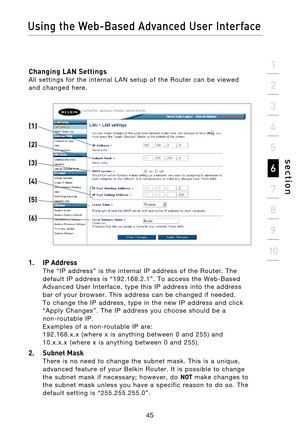 Page 47
45

Using the Web-Based Advanced User Interface
45
s e c t i o n
2
1
3
4
5
6
7
8
9
10

Changing LAN Settings All  settings  for  the  internal  LAN  setup  of  the  Router  can  be  viewed 
and  changed  here.
 
1.  IP Address 
The  “IP  address”  is  the  internal  IP  address  of  the  Router.  The 
default  IP  address  is  “192.168.2.1”.  To  access  the  Web-Based 
Advanced  User  Interface,  type  this  IP  address  into  the  address 
bar  of  your  browser.  This  address  can  be  changed  if...